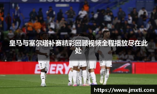 皇马与塞尔塔补赛精彩回顾视频全程播放尽在此处